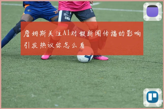 詹姆斯关注AI对假新闻传播的影响引发热议你怎么看