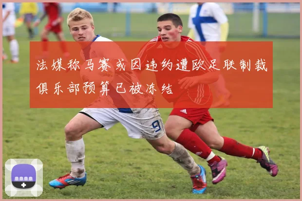 法媒称马赛或因违约遭欧足联制裁俱乐部预算已被冻结
