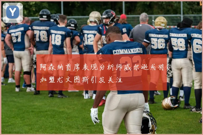 阿森纳首席表现分析师威尔逊或将加盟尤文图斯引发关注