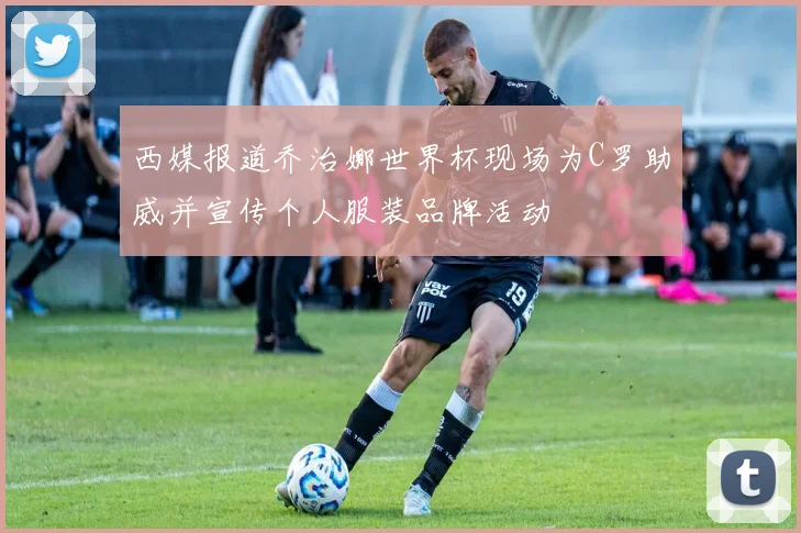 西媒报道乔治娜世界杯现场为C罗助威并宣传个人服装品牌活动