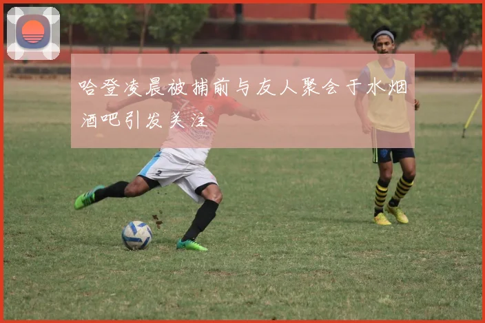 哈登凌晨被捕前与友人聚会于水烟酒吧引发关注