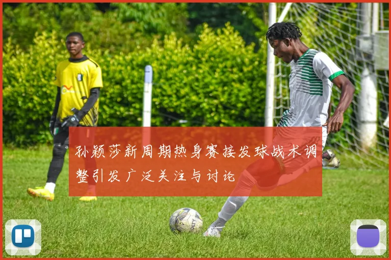 孙颖莎新周期热身赛接发球战术调整引发广泛关注与讨论
