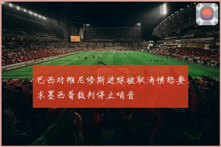 巴西对维尼修斯进球被取消愤怒要求墨西哥裁判停止哨音