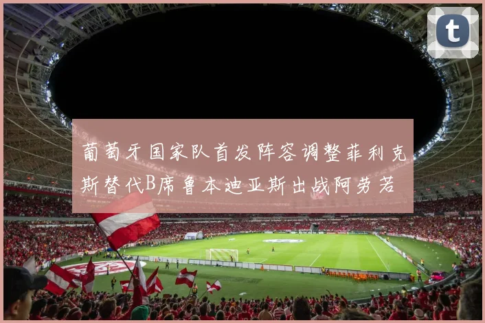 葡萄牙国家队首发阵容调整菲利克斯替代B席鲁本迪亚斯出战阿劳若