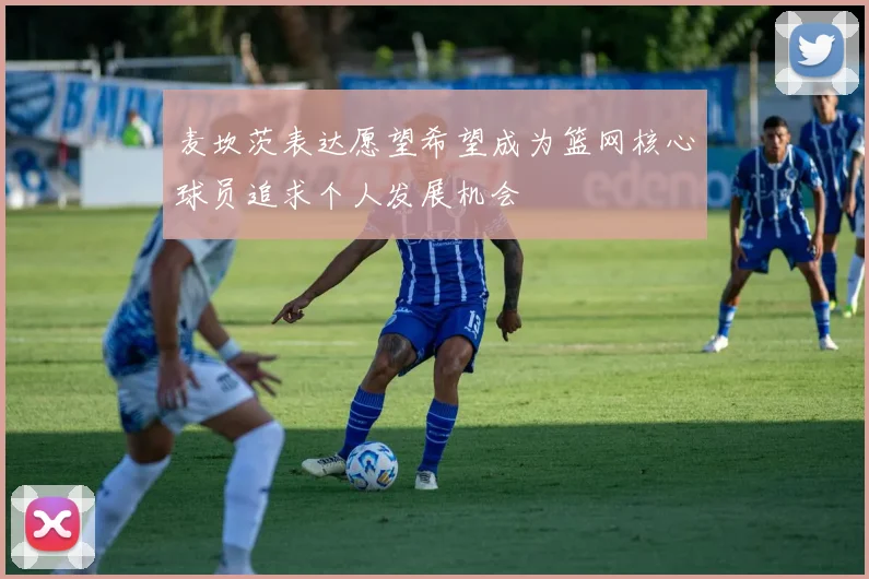 麦坎茨表达愿望希望成为篮网核心球员追求个人发展机会