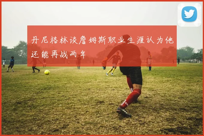 丹尼格林谈詹姆斯职业生涯认为他还能再战两年