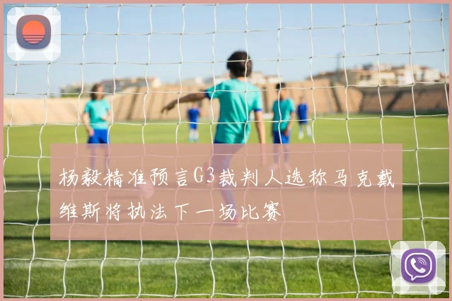 杨毅精准预言G3裁判人选称马克戴维斯将执法下一场比赛