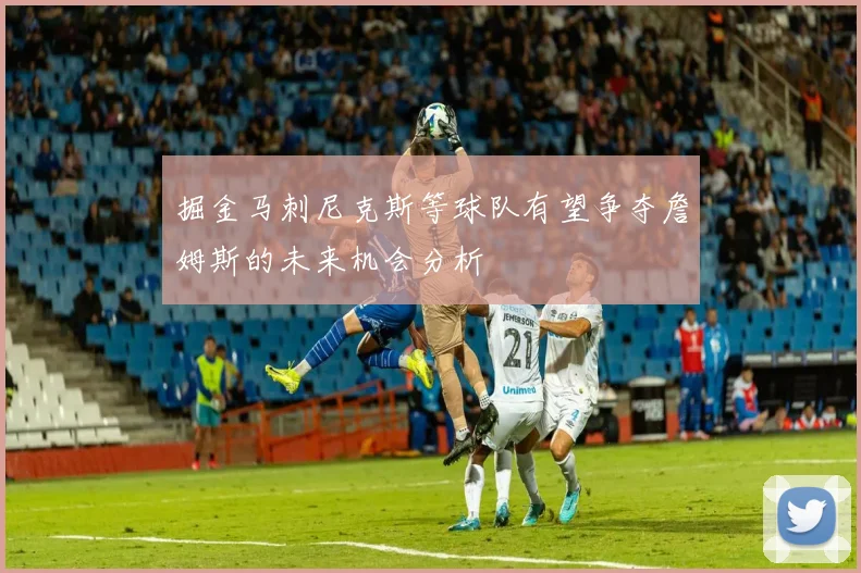 掘金马刺尼克斯等球队有望争夺詹姆斯的未来机会分析