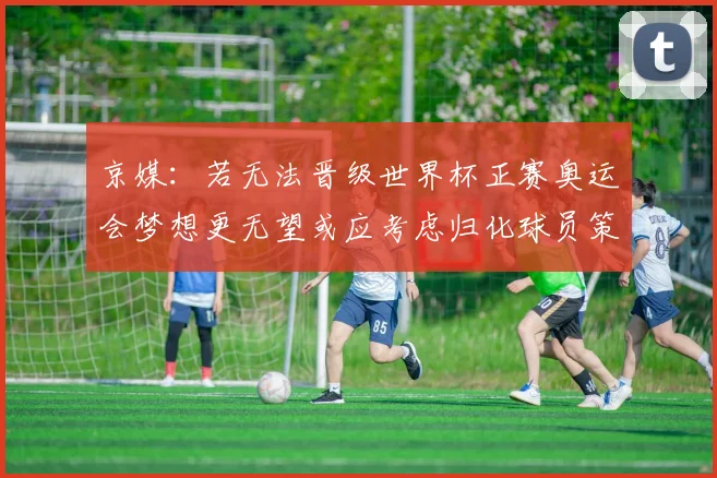 京媒：若无法晋级世界杯正赛奥运会梦想更无望或应考虑归化球员策略