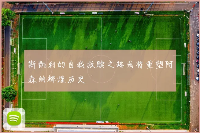斯凯利的自我救赎之路或将重塑阿森纳辉煌历史