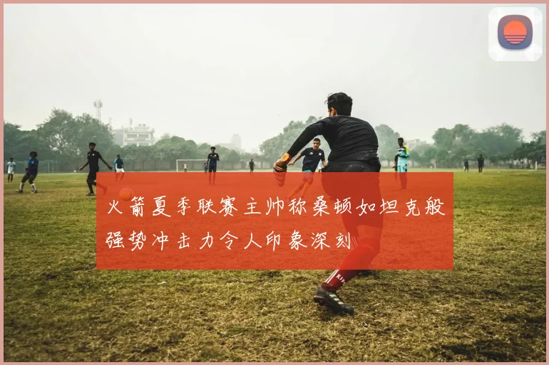 火箭夏季联赛主帅称桑顿如坦克般强势冲击力令人印象深刻