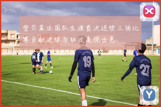 登贝莱法国队生涯首次连续三场比赛贡献进球与助攻表现出色