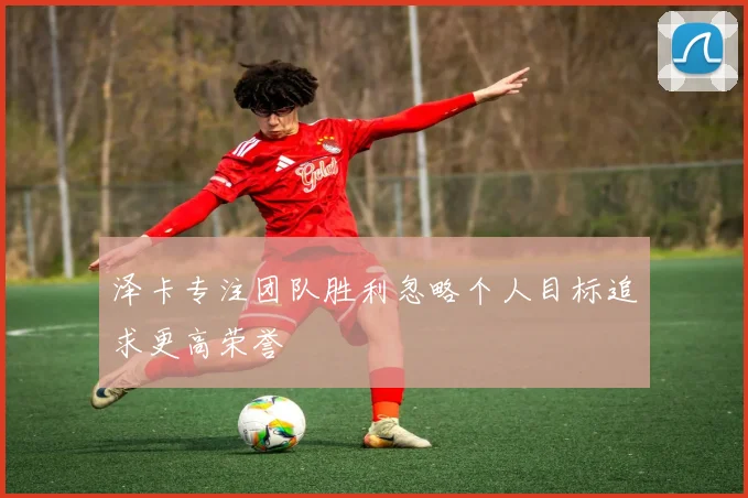 泽卡专注团队胜利忽略个人目标追求更高荣誉
