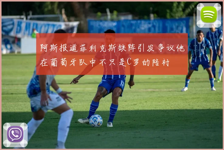 阿斯报道菲利克斯缺阵引发争议他在葡萄牙队中不只是C罗的陪衬