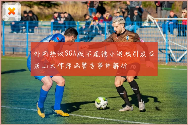 外网热议SGA版不道德小游戏引发亚历山大律师函警告事件解析