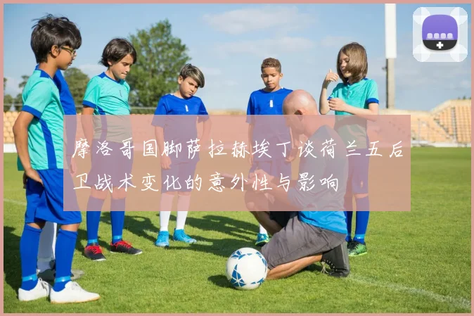 摩洛哥国脚萨拉赫埃丁谈荷兰五后卫战术变化的意外性与影响