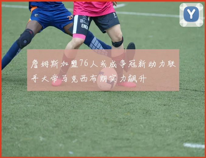 詹姆斯加盟76人或成争冠新动力联手大帝马克西布朗实力飙升