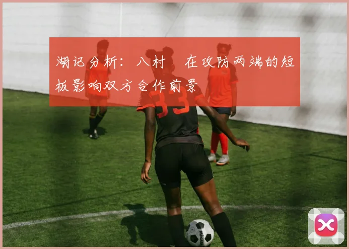 湖记分析：八村塁在攻防两端的短板影响双方合作前景
